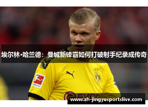 埃尔林·哈兰德：曼城新锋霸如何打破射手纪录成传奇